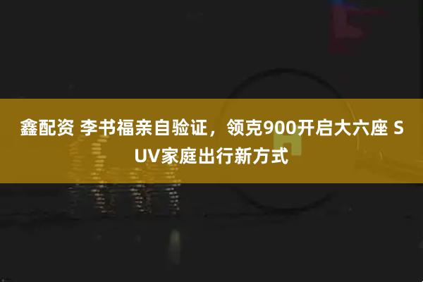 鑫配资 李书福亲自验证,领克900开启大六座 SUV家庭出行新方式