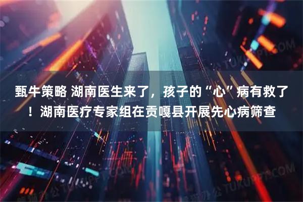 甄牛策略 湖南医生来了，孩子的“心”病有救了！湖南医疗专家组在贡嘎县开展先心病筛查