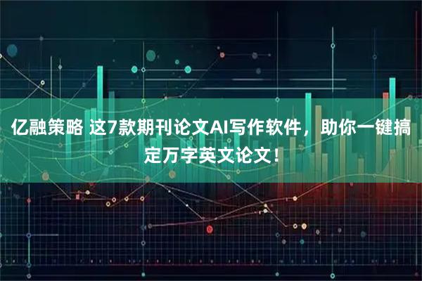 亿融策略 这7款期刊论文AI写作软件，助你一键搞定万字英文论文！
