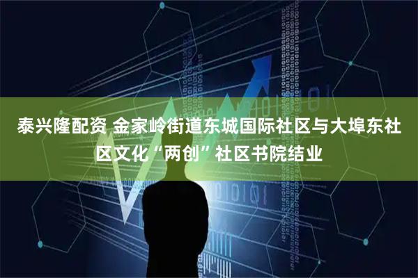 泰兴隆配资 金家岭街道东城国际社区与大埠东社区文化“两创”社区书院结业
