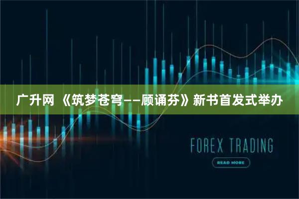 广升网 《筑梦苍穹——顾诵芬》新书首发式举办