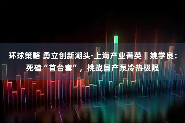 环球策略 勇立创新潮头·上海产业菁英｜姚学良：死磕“首台套”，挑战国产泵冷热极限