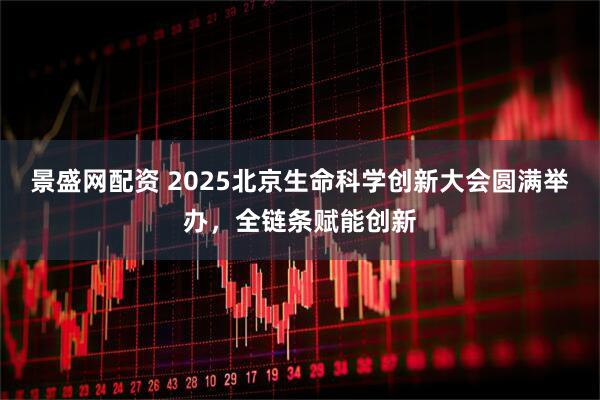 景盛网配资 2025北京生命科学创新大会圆满举办，全链条赋能创新