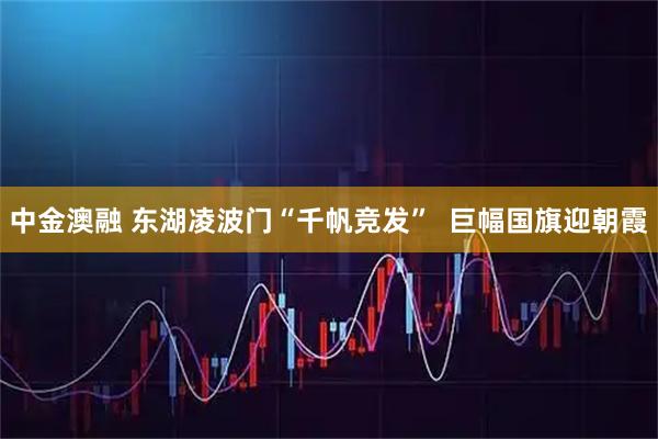 中金澳融 东湖凌波门“千帆竞发”  巨幅国旗迎朝霞
