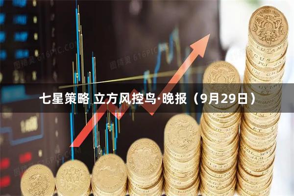 七星策略 立方风控鸟·晚报（9月29日）