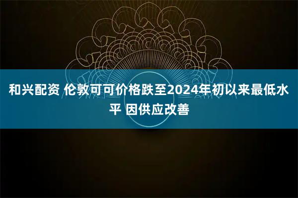 和兴配资 伦敦可可价格跌至2024年初以来最低水平 因供应改善