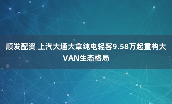 顺发配资 上汽大通大拿纯电轻客9.58万起重构大VAN生态格局