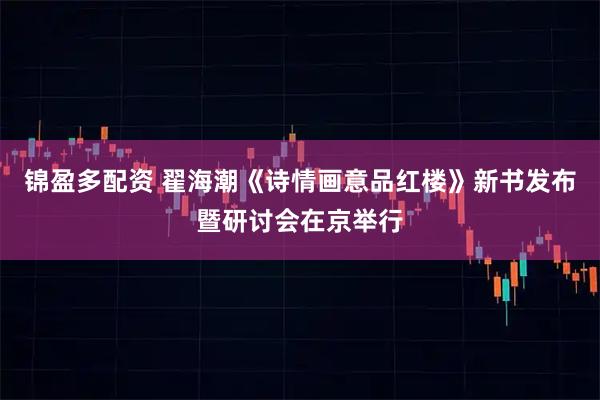 锦盈多配资 翟海潮《诗情画意品红楼》新书发布暨研讨会在京举行