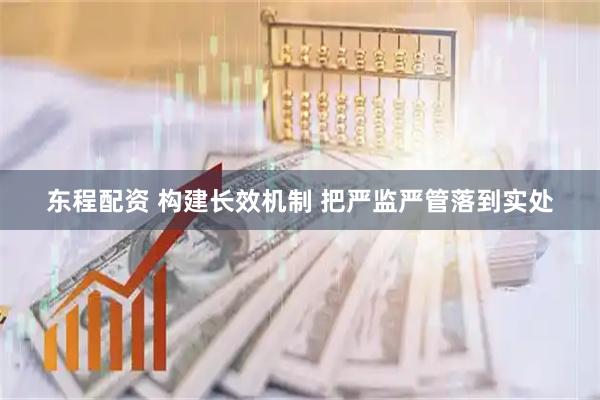 东程配资 构建长效机制 把严监严管落到实处
