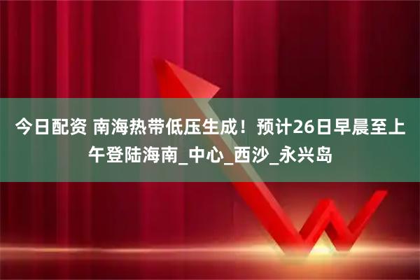 今日配资 南海热带低压生成！预计26日早晨至上午登陆海南_中心_西沙_永兴岛