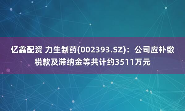 亿鑫配资 力生制药(002393.SZ)：公司应补缴税款及滞纳金等共计约3511万元