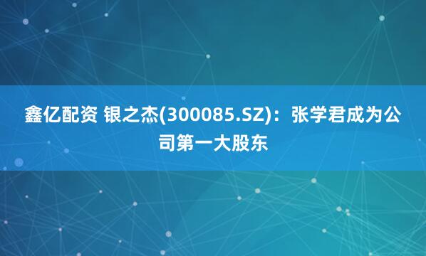 鑫亿配资 银之杰(300085.SZ)：张学君成为公司第一大股东