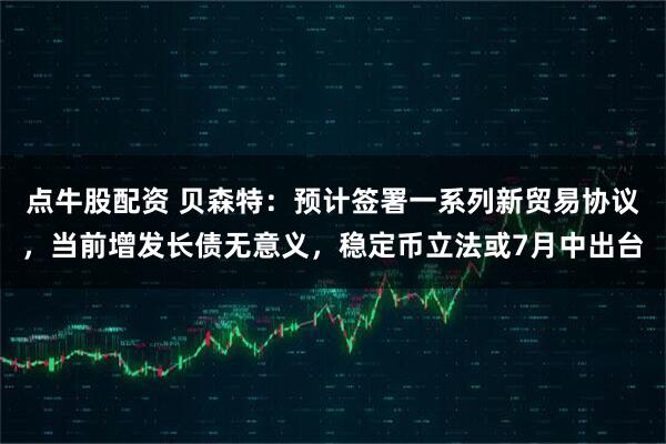 点牛股配资 贝森特：预计签署一系列新贸易协议，当前增发长债无意义，稳定币立法或7月中出台