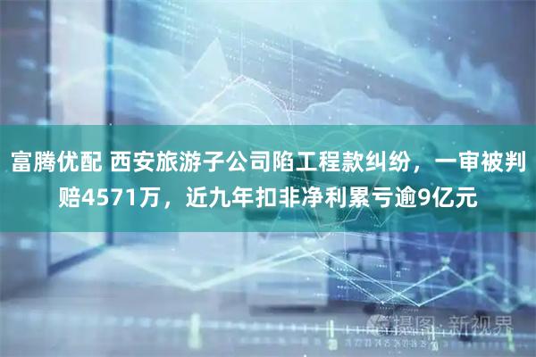 富腾优配 西安旅游子公司陷工程款纠纷,一审被判赔4571万,近九年扣非净利累亏逾9亿元