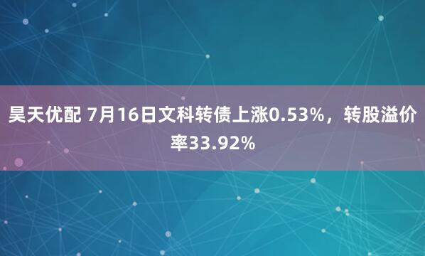 昊天优配 7月16日文科转债上涨0.53%，转股溢价率33.92%