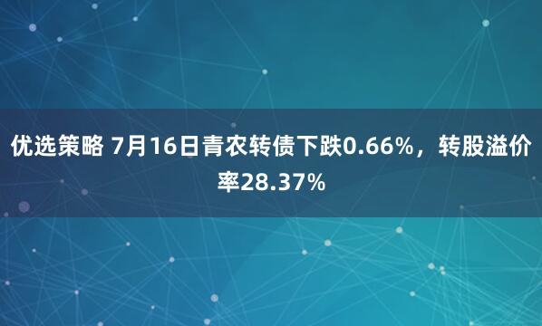 优选策略 7月16日青农转债下跌0.66%，转股溢价率28.37%