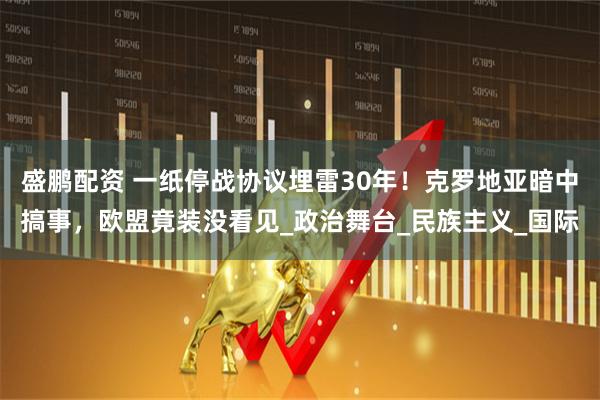 盛鹏配资 一纸停战协议埋雷30年！克罗地亚暗中搞事，欧盟竟装没看见_政治舞台_民族主义_国际