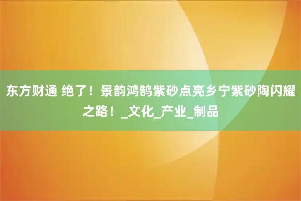 东方财通 绝了！景韵鸿鹄紫砂点亮乡宁紫砂陶闪耀之路！_文化_产业_制品