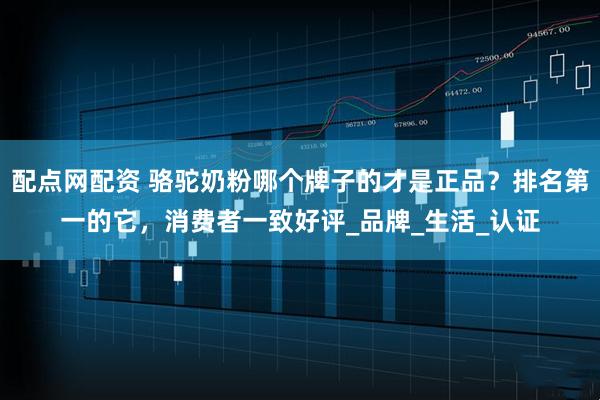 配点网配资 骆驼奶粉哪个牌子的才是正品？排名第一的它，消费者一致好评_品牌_生活_认证
