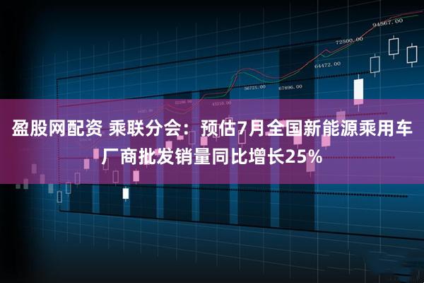 盈股网配资 乘联分会：预估7月全国新能源乘用车厂商批发销量同比增长25%