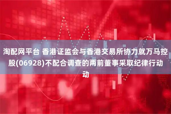 淘配网平台 香港证监会与香港交易所协力就万马控股(06928)不配合调查的两前董事采取纪律行动