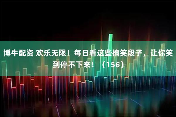 博牛配资 欢乐无限！每日看这些搞笑段子，让你笑到停不下来！（156）