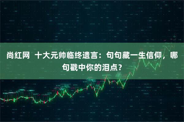 尚红网  十大元帅临终遗言：句句藏一生信仰，哪句戳中你的泪点？