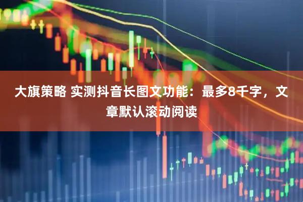 大旗策略 实测抖音长图文功能：最多8千字，文章默认滚动阅读