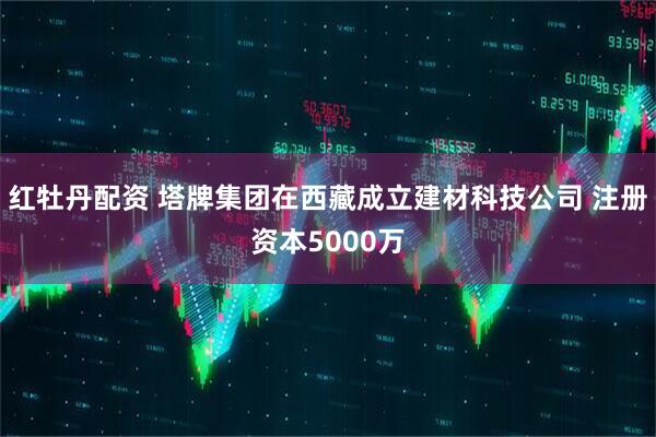 红牡丹配资 塔牌集团在西藏成立建材科技公司 注册资本5000万