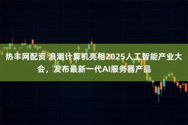 热丰网配资 浪潮计算机亮相2025人工智能产业大会，发布最新一代AI服务器产品
