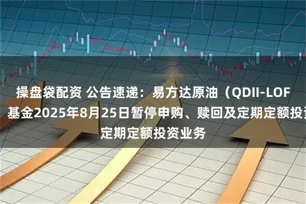 操盘袋配资 公告速递：易方达原油（QDII-LOF-FOF）基金2025年8月25日暂停申购、赎回及定期定额投资业务