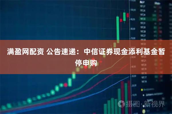 满盈网配资 公告速递：中信证券现金添利基金暂停申购