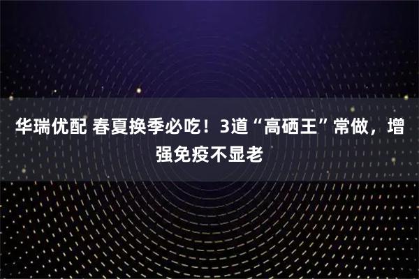 华瑞优配 春夏换季必吃！3道“高硒王”常做，增强免疫不显老