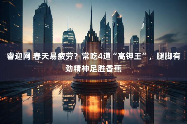 睿迎网 春天易疲劳？常吃4道“高钾王”，腿脚有劲精神足胜香蕉